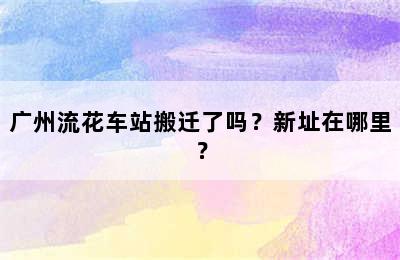 广州流花车站搬迁了吗？新址在哪里？