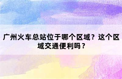 广州火车总站位于哪个区域？这个区域交通便利吗？