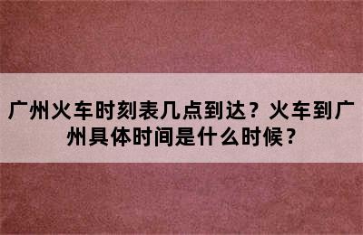 广州火车时刻表几点到达？火车到广州具体时间是什么时候？