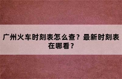 广州火车时刻表怎么查？最新时刻表在哪看？