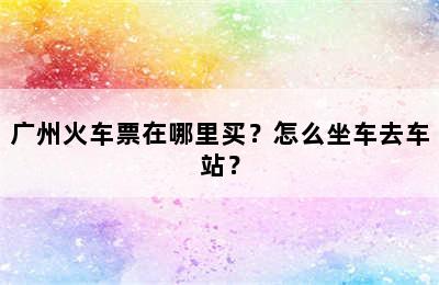 广州火车票在哪里买？怎么坐车去车站？