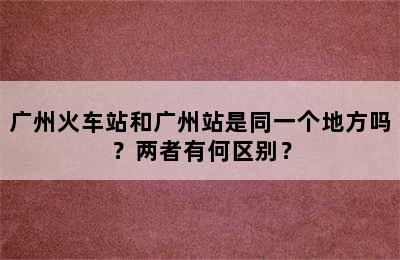 广州火车站和广州站是同一个地方吗？两者有何区别？