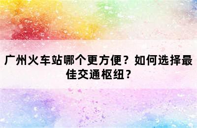 广州火车站哪个更方便？如何选择最佳交通枢纽？