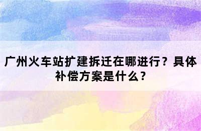 广州火车站扩建拆迁在哪进行？具体补偿方案是什么？