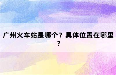 广州火车站是哪个？具体位置在哪里？