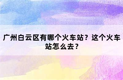 广州白云区有哪个火车站？这个火车站怎么去？