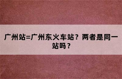广州站=广州东火车站？两者是同一站吗？