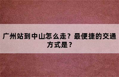 广州站到中山怎么走？最便捷的交通方式是？