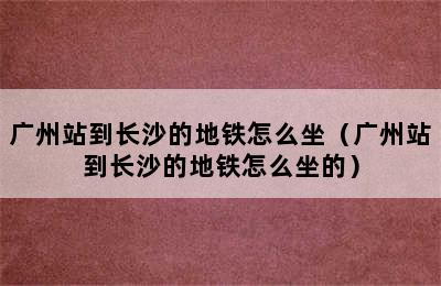 广州站到长沙的地铁怎么坐（广州站到长沙的地铁怎么坐的）