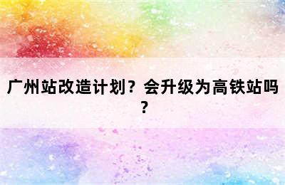 广州站改造计划？会升级为高铁站吗？