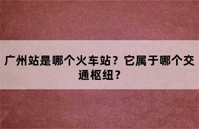 广州站是哪个火车站？它属于哪个交通枢纽？