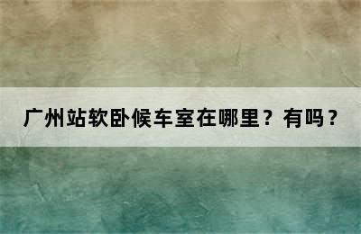 广州站软卧候车室在哪里？有吗？