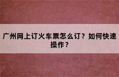 广州网上订火车票怎么订？如何快速操作？