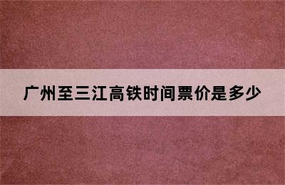 广州至三江高铁时间票价是多少