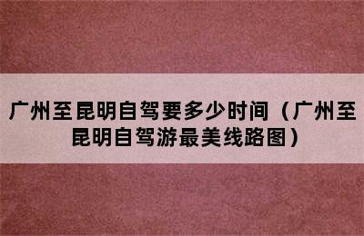 广州至昆明自驾要多少时间（广州至昆明自驾游最美线路图）