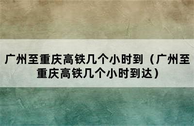 广州至重庆高铁几个小时到（广州至重庆高铁几个小时到达）