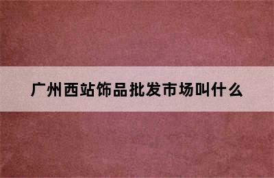 广州西站饰品批发市场叫什么