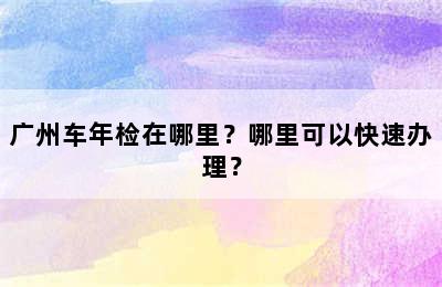 广州车年检在哪里？哪里可以快速办理？