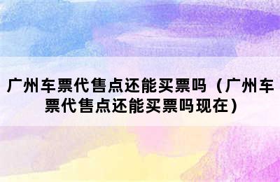 广州车票代售点还能买票吗（广州车票代售点还能买票吗现在）