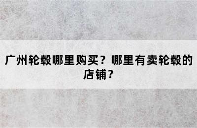 广州轮毂哪里购买？哪里有卖轮毂的店铺？