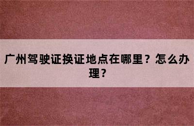 广州驾驶证换证地点在哪里？怎么办理？