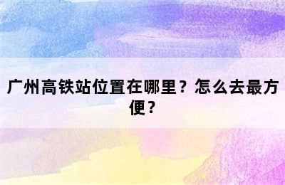 广州高铁站位置在哪里？怎么去最方便？