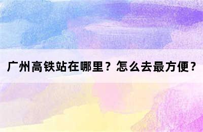 广州高铁站在哪里？怎么去最方便？