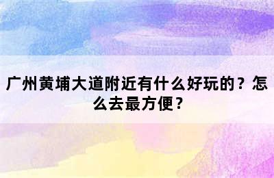 广州黄埔大道附近有什么好玩的？怎么去最方便？