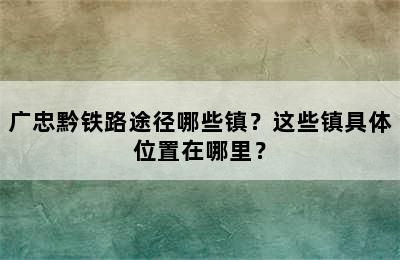 广忠黔铁路途径哪些镇？这些镇具体位置在哪里？