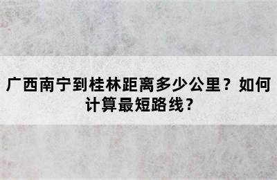 广西南宁到桂林距离多少公里？如何计算最短路线？