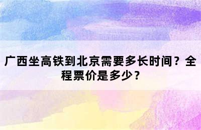 广西坐高铁到北京需要多长时间？全程票价是多少？