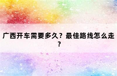 广西开车需要多久？最佳路线怎么走？