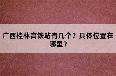 广西桂林高铁站有几个？具体位置在哪里？