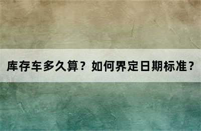 库存车多久算？如何界定日期标准？