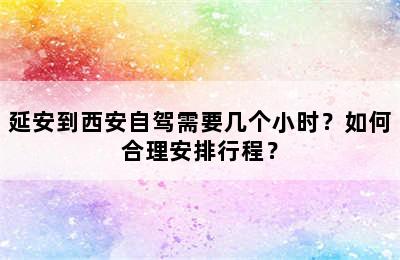 延安到西安自驾需要几个小时？如何合理安排行程？