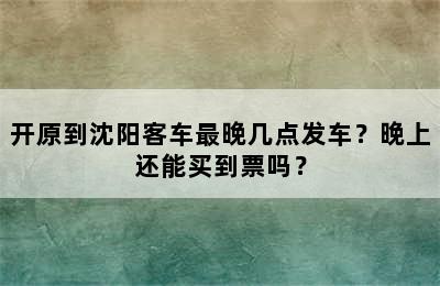 开原到沈阳客车最晚几点发车？晚上还能买到票吗？