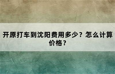 开原打车到沈阳费用多少？怎么计算价格？