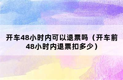 开车48小时内可以退票吗（开车前48小时内退票扣多少）