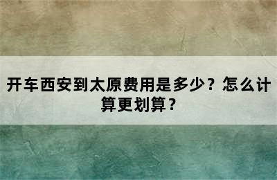 开车西安到太原费用是多少？怎么计算更划算？