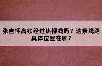 张吉怀高铁经过焦柳线吗？这条线路具体位置在哪？