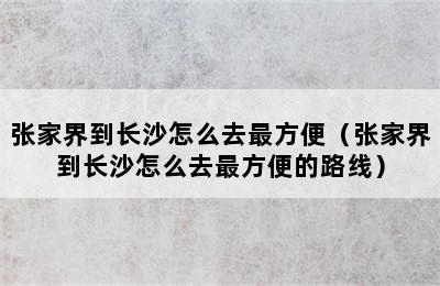 张家界到长沙怎么去最方便（张家界到长沙怎么去最方便的路线）