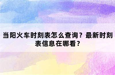 当阳火车时刻表怎么查询？最新时刻表信息在哪看？