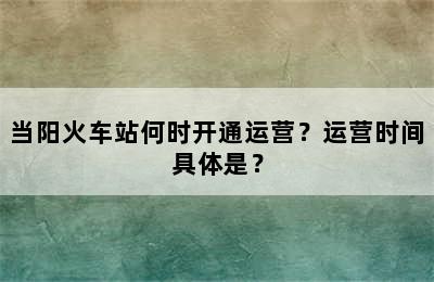 当阳火车站何时开通运营？运营时间具体是？