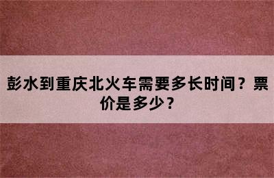 彭水到重庆北火车需要多长时间？票价是多少？