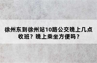 徐州东到徐州站10路公交晚上几点收班？晚上乘坐方便吗？