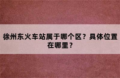 徐州东火车站属于哪个区？具体位置在哪里？