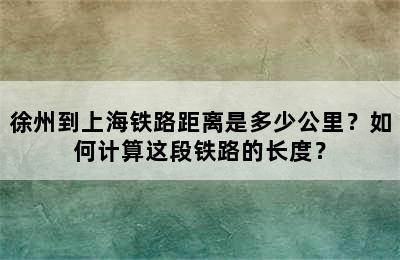 徐州到上海铁路距离是多少公里？如何计算这段铁路的长度？