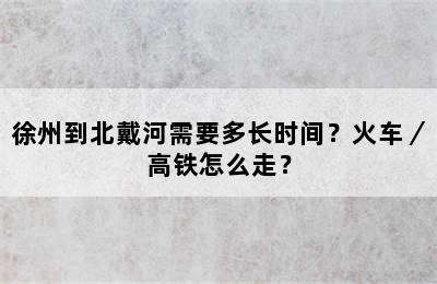 徐州到北戴河需要多长时间？火车／高铁怎么走？