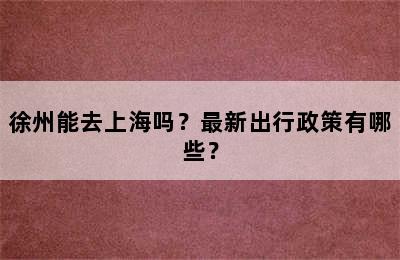 徐州能去上海吗？最新出行政策有哪些？