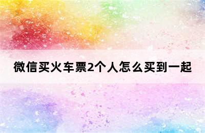 微信买火车票2个人怎么买到一起